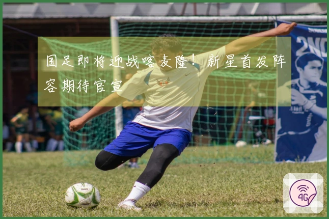 国足即将迎战喀麦隆！新星首发阵容期待官宣