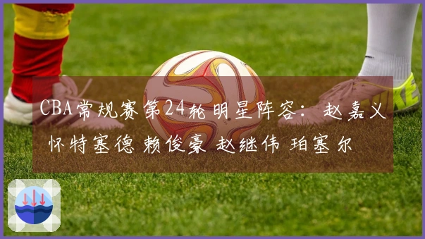 CBA常规赛第24轮明星阵容：赵嘉义 怀特塞德 赖俊豪 赵继伟 珀塞尔