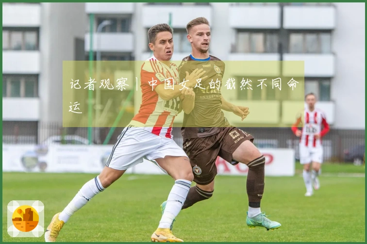 记者观察丨中国女足的截然不同命运