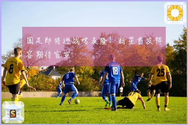 国足即将迎战喀麦隆！新星首发阵容期待官宣