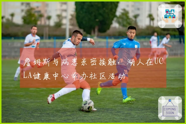 詹姆斯与病患亲密接触，湖人在UCLA健康中心举办社区活动