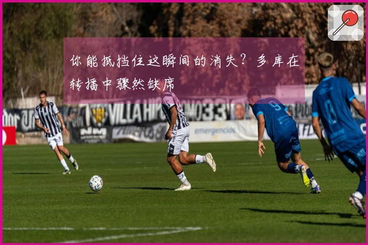 你能抵挡住这瞬间的消失？多库在转播中骤然缺席