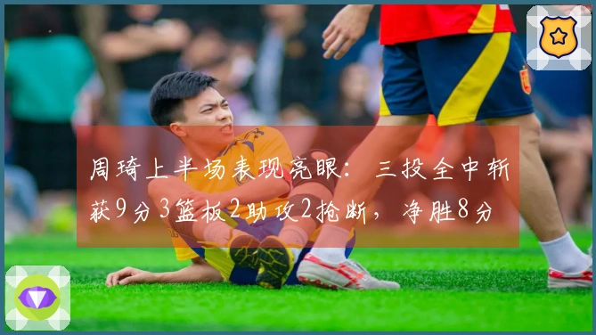 周琦上半场表现亮眼：三投全中斩获9分3篮板2助攻2抢断，净胜8分