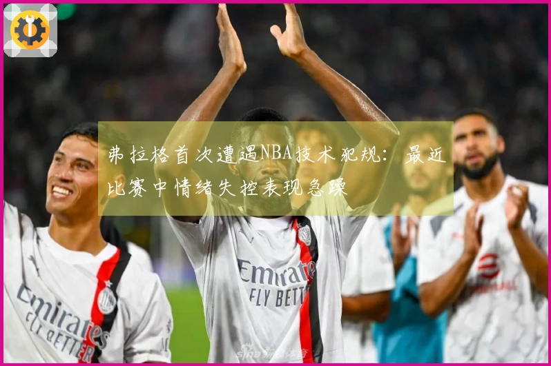 弗拉格首次遭遇NBA技术犯规：最近比赛中情绪失控表现急躁