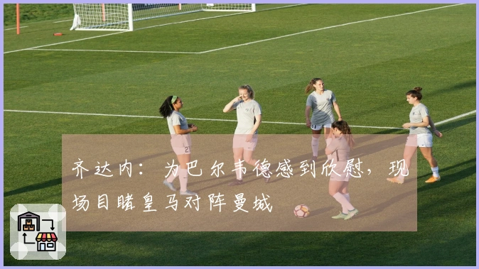 齐达内：为巴尔韦德感到欣慰，现场目睹皇马对阵曼城