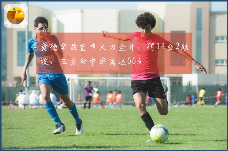 爱德华兹首节火力全开，得14分2助攻，三分命中率高达66%