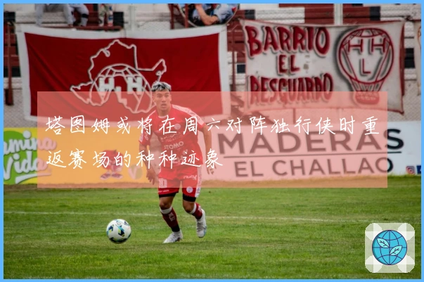 塔图姆或将在周六对阵独行侠时重返赛场的种种迹象