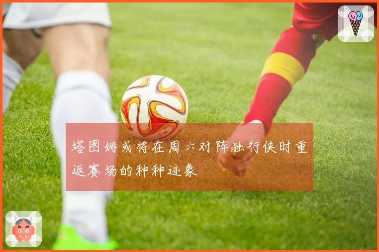 塔图姆或将在周六对阵独行侠时重返赛场的种种迹象