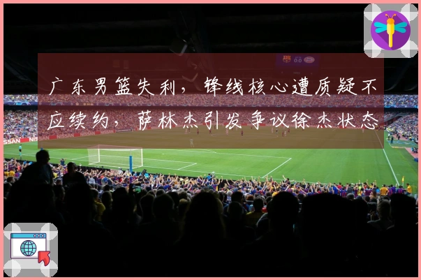 广东男篮失利，锋线核心遭质疑不应续约，萨林杰引发争议徐杰状态令人担忧