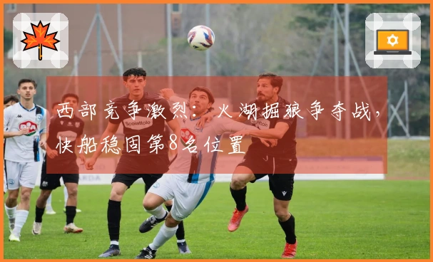 西部竞争激烈：火湖掘狼争夺战，快船稳固第8名位置