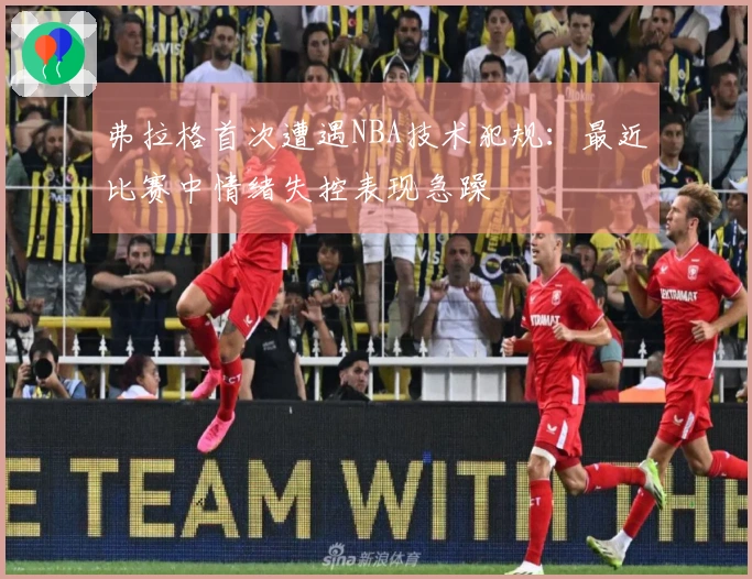 弗拉格首次遭遇NBA技术犯规：最近比赛中情绪失控表现急躁