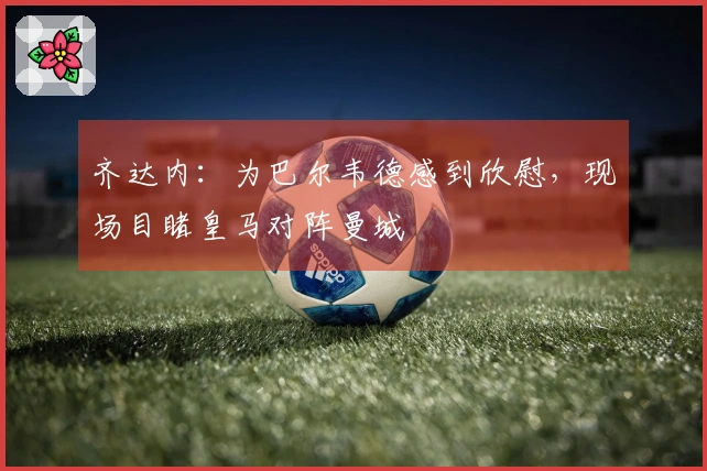 齐达内：为巴尔韦德感到欣慰，现场目睹皇马对阵曼城
