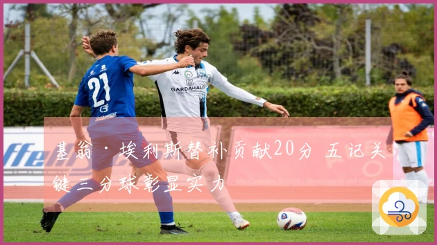 基翁·埃利斯替补贡献20分 五记关键三分球彰显实力