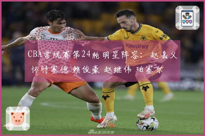 CBA常规赛第24轮明星阵容：赵嘉义 怀特塞德 赖俊豪 赵继伟 珀塞尔