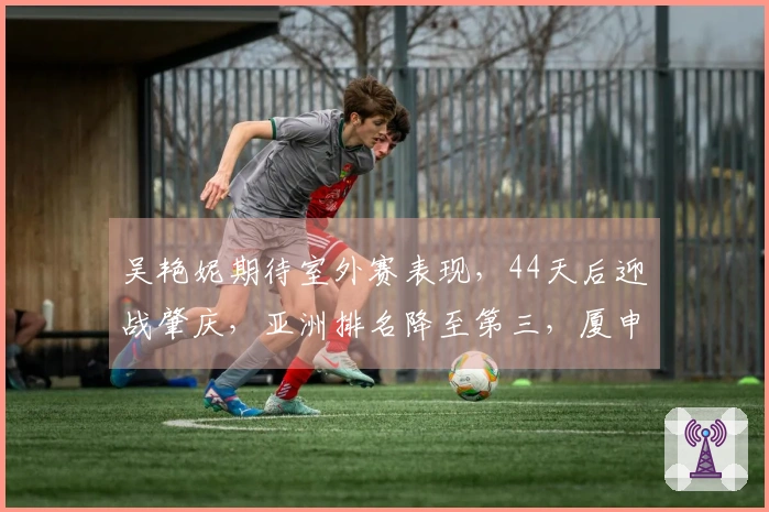 吴艳妮期待室外赛表现，44天后迎战肇庆，亚洲排名降至第三，厦申外卡将授予谁？