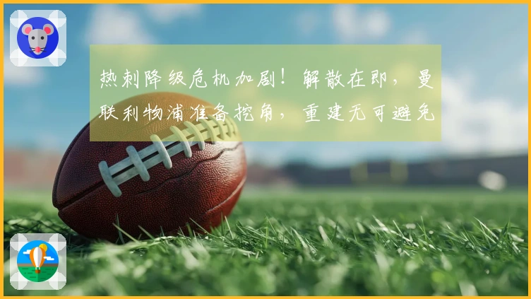 热刺降级危机加剧！解散在即，曼联利物浦准备挖角，重建无可避免